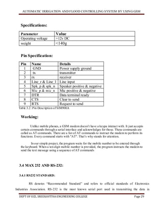 AUTOMATIC IRRIGATION AND FLOOD CONTROLLING SYSTEM BY USING GSM
DEPT OF ECE, SREEKAVITHA ENGINEERING COLLEGE Page 29
Specifications:
Parameter Value
Operating voltage +12v DC
weight <140g
Pin Specification:
Pin Name Details
1 GND Power supply ground
2 tx transmitter
3 rx receiver
4 Line_r & Line_l Line input
5 Spk_p & spk_n Speaker positive & negative
6 Mic_p & mic_n Mic positive & negative
7 DTR Data terminal ready
8 CTS Clear to send
9 RTS Request to send
Table 3.2: Pin Description of SIM900A
Working:
Unlike mobile phones, a GSM modem doesn’t have a keypa interact with. It just accepts
certain commands through a serial interface and acknowledges for those. These commands are
called as AT commands. There are a list of AT commands to instruct the modem to perform its
functions. Every command starts with "AT". That’s why stands for attention.
In our simple project, the program waits for the mobile number to be entered through
the keyboard. When a ten digit mobile number is provided, the program instructs the modem to
send the text message using a sequence of AT commands
3.4 MAX 232 AND RS-232:
3.4.1 RS232 STANDARD:
RS denotes ―Recommended Standard‖ and refers to official standards of Electronics
Industries Association. RS-232 is the most known serial port used in transmitting the data in
 