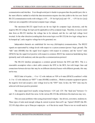 AUTOMATIC IRRIGATION AND FLOOD CONTROLLING SYSTEM BY USING GSM
DEPT OF ECE, SREEKAVITHA ENGINEERING COLLEGE Page 30
communication and interface. Even though serial port is harder to program than the parallel port, this is
the most effective method in which the data transmission requires less that yields to the less cost. Serial
RS-232 communication works with voltages (-15V ... -3V for high [sic]) and +3V ... +15V for low [sic])
which are not compatible with normal computer logic voltages.
The maximum RS-232 signal levels are far too high for computer logic electronics, and the
negative RS-232 voltage for high cant be applicable at all by computer logic. Therefore, to receive serial
data from an RS-232 interface the voltage has to be reduced, and the low and high voltage level
inverted. In the other direction (sending data from some logic over RS-232) the low logic voltage has to
be bumped up‖, and a negative voltage has to be generated, too.
Independent channels are established for two-way (full-duplex) communications. The RS232
signals are represented by voltage levels with respect to a system common (power I logic ground). The
―idle‖ state (MARK) has the signal level negative with respect to common, and the ―active‖ state
(SPACE) has the signal level positive with respect to common. RS232 has numerous handshaking lines
(primarily used with modems), and also specifies a communications protocol.
The RS-232 interface presupposes a common ground between the DTE and DCE. This is a
reasonable assumption when a short cable connects the DTE to the DCE, but with longer lines and
connections between devices that may be on different electrical busses with different grounds, this may
not be true.
RS232 data is bi-polar.... +3 to +12 volts indicate an ―ON or 0-state (SPACE) condition’s while
A -3 to -12 volts indicates an ―OFF‖ 1-state (MARK) condition.... Modern computer equipment ignores
the negative level and accepts a zero voltage level as the ―OFF‖ state. In fact, the ―ON‖ state may be
achieved with lesser positive potential.
The output signal level usually swings between +12V and -12V. The ―dead area‖ between +3v
and -3v is designed to absorb line noise. In the various RS-232-like definitions this dead area may vary.
This can cause problems when using pin powered widgets - line drivers, converters, modems etc.
These types of units need enough voltage & current to power them self’s up. Typical URART (the RS-
232 I/O chip) allows up to 50ma per output pin - so if the device needs 70ma to run we would need to
 