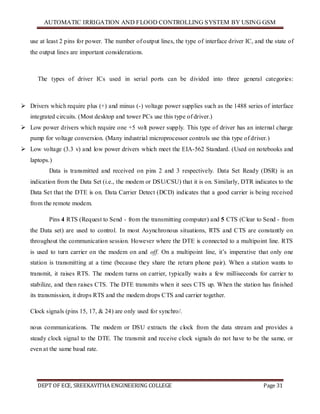 AUTOMATIC IRRIGATION AND FLOOD CONTROLLING SYSTEM BY USING GSM
DEPT OF ECE, SREEKAVITHA ENGINEERING COLLEGE Page 31
use at least 2 pins for power. The number of output lines, the type of interface driver IC, and the state of
the output lines are important considerations.
The types of driver ICs used in serial ports can be divided into three general categories:
 Drivers which require plus (+) and minus (-) voltage power supplies such as the 1488 series of interface
integrated circuits. (Most desktop and tower PCs use this type of driver.)
 Low power drivers which require one +5 volt power supply. This type of driver has an internal charge
pump for voltage conversion. (Many industrial microprocessor controls use this type of driver.)
 Low voltage (3.3 v) and low power drivers which meet the EIA-562 Standard. (Used on notebooks and
laptops.)
Data is transmitted and received on pins 2 and 3 respectively. Data Set Ready (DSR) is an
indication from the Data Set (i.e., the modem or DSU/CSU) that it is on. Similarly, DTR indicates to the
Data Set that the DTE is on. Data Carrier Detect (DCD) indicates that a good carrier is being received
from the remote modem.
Pins 4 RTS (Request to Send - from the transmitting computer) and 5 CTS (Clear to Send - from
the Data set) are used to control. In most Asynchronous situations, RTS and CTS are constantly on
throughout the communication session. However where the DTE is connected to a multipoint line. RTS
is used to turn carrier on the modem on and off. On a multipoint line, it’s imperative that only one
station is transmitting at a time (because they share the return phone pair). When a station wants to
transmit, it raises RTS. The modem turns on carrier, typically waits a few milliseconds for carrier to
stabilize, and then raises CTS. The DTE transmits when it sees CTS up. When the station has finished
its transmission, it drops RTS and the modem drops CTS and carrier together.
Clock signals (pins 15, 17, & 24) are only used for synchro/.
nous communications. The modem or DSU extracts the clock from the data stream and provides a
steady clock signal to the DTE. The transmit and receive clock signals do not have to be the same, or
even at the same baud rate.
 