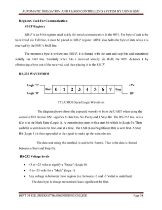 AUTOMATIC IRRIGATION AND FLOOD CONTROLLING SYSTEM BY USING GSM
DEPT OF ECE, SREEKAVITHA ENGINEERING COLLEGE Page 34
Registers Used For Communication
SBUF Register
SBUF is an 8-bit register used solely for serial communication in the 8051. For byte of data to be
transferred via TxD line, it must be placed in SBUF register. SBUF also holds the byte of data when it is
received by the 8051’s RxD line.
The moment a byte is written into SBUF, it is framed with the start and stop bits and transferred
serially via TxD line. Similarly when bits r received serially via RxD, the 8051 defames it by
eliminating a byte out of the received, and then placing it in the SBUF.
RS-232 WAVEFORM
TTL/CMOS Serial Logic Waveform
The diagram above shows the expected waveform from the UART when using the
common 8N1 format. 8N1 signifies 8 Data bits, No Parity and 1 Stop Bit. The RS-232 line, when
idle is in the Mark State (Logic 1). A transmission starts with a start bit which is (Logic 0). Then
each bit is sent down the line, one at a time. The LSB (Least Significant Bit) is sent first. A Stop
Bit (Logic 1) is then appended to the signal to make up the transmission.
The data sent using this method, is said to be framed. That is the data is framed
between a Start and Stop Bit.
RS-232 Voltage levels
 +3 to +25 volts to signify a "Space" (Logic 0)
 -3 to -25 volts for a "Mark" (logic 1).
 Any voltage in between these regions (i.e. between +3 and -3 Volts) is undefined.
The data byte is always transmitted least-significant-bit first.
 