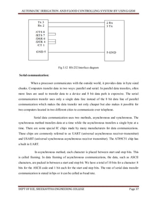 AUTOMATIC IRRIGATION AND FLOOD CONTROLLING SYSTEM BY USING GSM
DEPT OF ECE, SREEKAVITHA ENGINEERING COLLEGE Page 37
Fig 3.12 RS-232 Interface diagram
Serial communication:
When a processor communicates with the outside world, it provides data in byte sized
chunks. Computers transfer data in two ways: parallel and serial. In parallel data transfers, often
more lines are used to transfer data to a device and 8 bit data path is expensive. The serial
communication transfer uses only a single data line instead of the 8 bit data line of parallel
communication which makes the data transfer not only cheaper but also makes it possible for
two computers located in two different cities to communicate over telephone.
Serial data communication uses two methods, asynchronous and synchronous. The
synchronous method transfers data at a time while the asynchronous transfers a single byte at a
time. There are some special IC chips made by many manufacturers for data communications.
These chips are commonly referred to as UART (universal asynchronous receiver-transmitter)
and USART (universal synchronous asynchronous receiver transmitter). The AT89C51 chip has
a built in UART.
In asynchronous method, each character is placed between start and stop bits. This
is called framing. In data framing of asynchronous communications, the data, such as ASCII
characters, are packed in between a start and stop bit. We have a total of 10 bits for a character: 8
bits for the ASCII code and 1 bit each for the start and stop bits. The rate of serial data transfer
communication is stated in bps or it can be called as baud rate.
 