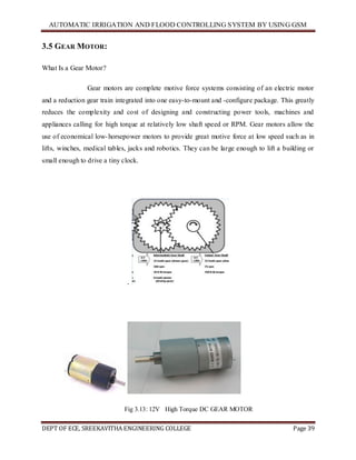 AUTOMATIC IRRIGATION AND FLOOD CONTROLLING SYSTEM BY USING GSM
DEPT OF ECE, SREEKAVITHA ENGINEERING COLLEGE Page 39
3.5 GEAR MOTOR:
What Is a Gear Motor?
Gear motors are complete motive force systems consisting of an electric motor
and a reduction gear train integrated into one easy-to-mount and -configure package. This greatly
reduces the complexity and cost of designing and constructing power tools, machines and
appliances calling for high torque at relatively low shaft speed or RPM. Gear motors allow the
use of economical low-horsepower motors to provide great motive force at low speed such as in
lifts, winches, medical tables, jacks and robotics. They can be large enough to lift a building or
small enough to drive a tiny clock.
.
Fig 3.13: 12V High Torque DC GEAR MOTOR
 