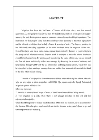 v
ABSTRACT
Irrigation has been the backbone of human civilization since man has started
agriculture. As the generation evolved, man developed many methods of irrigation to supply
water to the land. In the present scenario on conservation of water is of high importance. The
motivation for this project came from the countries where economy is based on agriculture
and the climatic conditions lead to lack of rains & scarcity of water. The farmers working in
the farm lands are solely dependent on the rains and bore wells for irrigation of the land.
Even if the farm land has a water-pump, manual intervention by farmers is required to turn
the pump on/off whenever needed. Present work is attempts to save the natural resources
available for human kind. By continuously monitoring the status of the soil, we can control
the flow of water and thereby reduce the wastage. By knowing the status of moisture and
temperature through GSM with the use of moisture and temperature sensors, water flow can
be controlled by just sending a message from our mobile.And automatically control the flood
in the field when sudden raining.
The aim of our project is to minimize this manual intervention by the farmer, which is
why we are using a micro-controller (AT89S52). The micro-controller based Automated
Irrigation system will serve the
following purposes:
1) As there is no un-planned usage of water, a lot of water is saved from being wasted.
2) The irrigation is d only when there is not enough moisture in the soil and the
microcontroller decides
when should the pump be turned on/off based on SMS from the farmers, saves a lot time for
the farmers. This also gives much needed rest to the farmers, as they don’t have to go and
turn the pump on/off manually.
 
