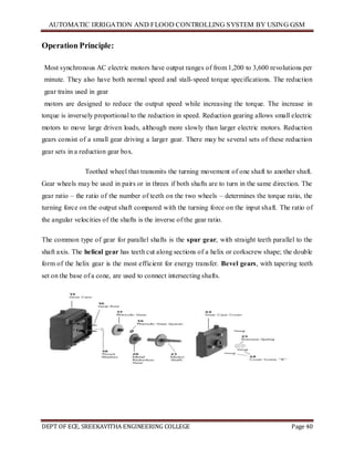 AUTOMATIC IRRIGATION AND FLOOD CONTROLLING SYSTEM BY USING GSM
DEPT OF ECE, SREEKAVITHA ENGINEERING COLLEGE Page 40
Operation Principle:
Most synchronous AC electric motors have output ranges of from 1,200 to 3,600 revolutions per
minute. They also have both normal speed and stall-speed torque specifications. The reduction
gear trains used in gear
motors are designed to reduce the output speed while increasing the torque. The increase in
torque is inversely proportional to the reduction in speed. Reduction gearing allows small electric
motors to move large driven loads, although more slowly than larger electric motors. Reduction
gears consist of a small gear driving a larger gear. There may be several sets of these reduction
gear sets in a reduction gear box.
Toothed wheel that transmits the turning movement of one shaft to another shaft.
Gear wheels may be used in pairs or in threes if both shafts are to turn in the same direction. The
gear ratio – the ratio of the number of teeth on the two wheels – determines the torque ratio, the
turning force on the output shaft compared with the turning force on the input shaft. The ratio of
the angular velocities of the shafts is the inverse of the gear ratio.
The common type of gear for parallel shafts is the spur gear, with straight teeth parallel to the
shaft axis. The helical gear has teeth cut along sections of a helix or corkscrew shape; the double
form of the helix gear is the most efficient for energy transfer. Bevel gears, with tapering teeth
set on the base of a cone, are used to connect intersecting shafts.
 
