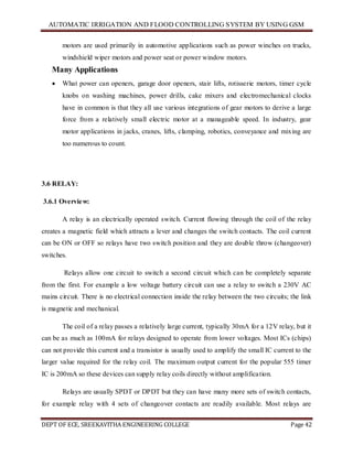 AUTOMATIC IRRIGATION AND FLOOD CONTROLLING SYSTEM BY USING GSM
DEPT OF ECE, SREEKAVITHA ENGINEERING COLLEGE Page 42
motors are used primarily in automotive applications such as power winches on trucks,
windshield wiper motors and power seat or power window motors.
Many Applications
 What power can openers, garage door openers, stair lifts, rotisserie motors, timer cycle
knobs on washing machines, power drills, cake mixers and electromechanical clocks
have in common is that they all use various integrations of gear motors to derive a large
force from a relatively small electric motor at a manageable speed. In industry, gear
motor applications in jacks, cranes, lifts, clamping, robotics, conveyance and mixing are
too numerous to count.
3.6 RELAY:
3.6.1 Overview:
A relay is an electrically operated switch. Current flowing through the coil of the relay
creates a magnetic field which attracts a lever and changes the switch contacts. The coil current
can be ON or OFF so relays have two switch position and they are double throw (changeover)
switches.
Relays allow one circuit to switch a second circuit which can be completely separate
from the first. For example a low voltage battery circuit can use a relay to switch a 230V AC
mains circuit. There is no electrical connection inside the relay between the two circuits; the link
is magnetic and mechanical.
The coil of a relay passes a relatively large current, typically 30mA for a 12V relay, but it
can be as much as 100mA for relays designed to operate from lower voltages. Most ICs (chips)
can not provide this current and a transistor is usually used to amplify the small IC current to the
larger value required for the relay coil. The maximum output current for the popular 555 timer
IC is 200mA so these devices can supply relay coils directly without amplification.
Relays are usually SPDT or DPDT but they can have many more sets of switch contacts,
for example relay with 4 sets of changeover contacts are readily available. Most relays are
 