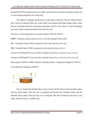 AUTOMATIC IRRIGATION AND FLOOD CONTROLLING SYSTEM BY USING GSM
DEPT OF ECE, SREEKAVITHA ENGINEERING COLLEGE Page 43
designed for PCB mounting but you can solder wires directly to the pins providing you take care
to avoid melting the plastic case of the relay.
The supplier's catalogue should show you the relay's connection. The coil will be obvious
and it may be connected either way round. Relay coils produce brief high voltage 'spikes' when
they are switched off and this can destroy transistors and ICs in the circuit. To prevent damage
you must connect a protection diode across the relay coil.
The relay’s switch connections are usually contains COM, NC and NO.
COM = Common, always connect to this; it is the moving part of the switch.
NC = Normally Closed, COM is connected to this when the relay coil is off.
NO = Normally Open, COM is connected to this when the relay coil is on.
Connect to COM and NO if you want the switched circuit to be on when the relay coil is on.
Connect to COM and NC if you want the switched circuit to be on when the relay coil is off.
Most relays are SPDT or DPDT which are often described as "single pole changeover" (SPCO)
Or "double pole changeover"(DPCO).
This is a Single Pole Double Throw relay. Current will flow between the movable contact
and one fixed contact when the coil is energized and between the movable contact and the
alternate fixed contact when the relay coil is energized. The most commonly used relay in car
audio, the Bosch relay, is a SPDT relay..
 
