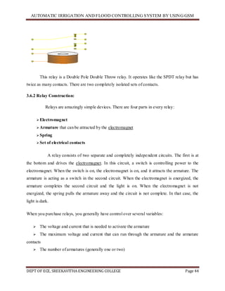 AUTOMATIC IRRIGATION AND FLOOD CONTROLLING SYSTEM BY USING GSM
DEPT OF ECE, SREEKAVITHA ENGINEERING COLLEGE Page 44
This relay is a Double Pole Double Throw relay. It operates like the SPDT relay but has
twice as many contacts. There are two completely isolated sets of contacts.
3.6.2 Relay Construction:
Relays are amazingly simple devices. There are four parts in every relay:
Electromagnet
Armature that can be attracted by the electromagnet
Spring
Set of electrical contacts
A relay consists of two separate and completely independent circuits. The first is at
the bottom and drives the electromagnet. In this circuit, a switch is controlling power to the
electromagnet. When the switch is on, the electromagnet is on, and it attracts the armature. The
armature is acting as a switch in the second circuit. When the electromagnet is energized, the
armature completes the second circuit and the light is on. When the electromagnet is not
energized, the spring pulls the armature away and the circuit is not complete. In that case, the
light is dark.
When you purchase relays, you generally have control over several variables:
 The voltage and current that is needed to activate the armature
 The maximum voltage and current that can run through the armature and the armature
contacts
 The number of armatures (generally one or two)
 