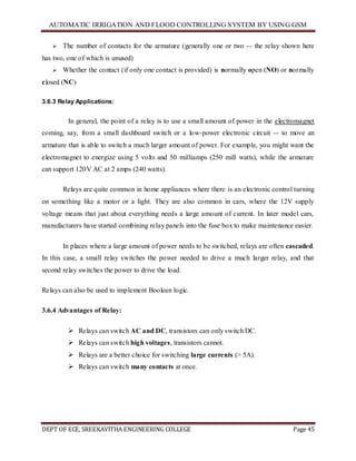 AUTOMATIC IRRIGATION AND FLOOD CONTROLLING SYSTEM BY USING GSM
DEPT OF ECE, SREEKAVITHA ENGINEERING COLLEGE Page 45
 The number of contacts for the armature (generally one or two -- the relay shown here
has two, one of which is unused)
 Whether the contact (if only one contact is provided) is normally open (NO) or normally
closed (NC)
3.6.3 Relay Applications:
In general, the point of a relay is to use a small amount of power in the electromagnet
coming, say, from a small dashboard switch or a low-power electronic circuit -- to move an
armature that is able to switch a much larger amount of power. For example, you might want the
electromagnet to energize using 5 volts and 50 milliamps (250 mill watts), while the armature
can support 120V AC at 2 amps (240 watts).
Relays are quite common in home appliances where there is an electronic control turning
on something like a motor or a light. They are also common in cars, where the 12V supply
voltage means that just about everything needs a large amount of current. In later model cars,
manufacturers have started combining relay panels into the fuse box to make maintenance easier.
In places where a large amount of power needs to be switched, relays are often cascaded.
In this case, a small relay switches the power needed to drive a much larger relay, and that
second relay switches the power to drive the load.
Relays can also be used to implement Boolean logic.
3.6.4 Advantages of Relay:
 Relays can switch AC and DC, transistors can only switch DC.
 Relays can switch high voltages, transistors cannot.
 Relays are a better choice for switching large currents (> 5A).
 Relays can switch many contacts at once.
 