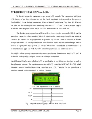 AUTOMATIC IRRIGATION AND FLOOD CONTROLLING SYSTEM BY USING GSM
DEPT OF ECE, SREEKAVITHA ENGINEERING COLLEGE Page 46
3.7 LIQUID CRYSTAL DISPLAY (LCD):
To display interactive messages we are using LCD Module. We examine an intelligent
LCD display of two lines,16 characters per line that is interfaced to the controllers. The protocol
(handshaking) for the display is as shown. Whereas D0 to D7th bit is the Data lines, RS, RW and
EN pins are the control pins and remaining pins are +5V, -5V and GND to provide supply.
Where RS is the Register Select, RW is the Read Write and EN is the Enable pin.
The display contains two internal byte-wide registers, one for commands (RS=0) and the
second for characters to be displayed (RS=1). It also contains a user-programmed RAM area (the
character RAM) that can be programmed to generate any desired character that can be formed
using a dot matrix. To distinguish between these two data areas, the hex command byte 80 will
be used to signify that the display RAM address 00h will be chosen.Port1 is used to furnish the
command or data type, and ports 3.2 to3.4 furnish register select and read/write levels.
The display takes varying amounts of time to accomplish the functions as listed. LCD bit 7 is
monitored for logic high (busy) to ensure the display is overwritten.
Liquid Crystal Display also called as LCD is very helpful in providing user interface as well as
for debugging purpose. The most common type of LCD controller is HITACHI 44780 which
provides a simple interface between the controller & an LCD. These LCD's are very simple to
interface with the controller as well as are cost effective.
2x16 Line Alphanumeric LCD Display
Fig 3.14 (a)LCD Display (b) LCD Data R/W waveform
 