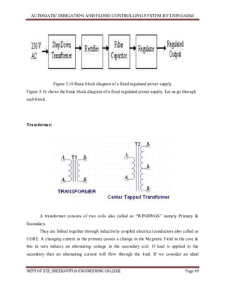 AUTOMATIC IRRIGATION AND FLOOD CONTROLLING SYSTEM BY USING GSM
DEPT OF ECE, SREEKAVITHA ENGINEERING COLLEGE Page 49
Figure 3.16 Basic block diagram of a fixed regulated power supply
Figure 3.16 shows the basic block diagram of a fixed regulated power supply. Let us go through
each block.
Transformer:
A transformer consists of two coils also called as ―WINDINGS‖ namely Primary &
Secondary.
They are linked together through inductively coupled electrical conductors also called as
CORE. A changing current in the primary causes a change in the Magnetic Field in the core &
this in turn induces an alternating voltage in the secondary coil. If load is applied to the
secondary then an alternating current will flow through the load. If we consider an ideal
 