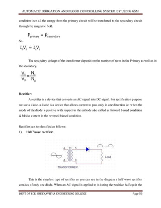 AUTOMATIC IRRIGATION AND FLOOD CONTROLLING SYSTEM BY USING GSM
DEPT OF ECE, SREEKAVITHA ENGINEERING COLLEGE Page 50
condition then all the energy from the primary circuit will be transferred to the secondary circuit
through the magnetic field.
So
The secondary voltage of the transformer depends on the number of turns in the Primary as well as in
the secondary.
Rectifier:
A rectifier is a device that converts an AC signal into DC signal. For rectification purpose
we use a diode, a diode is a device that allows current to pass only in one direction i.e. when the
anode of the diode is positive with respect to the cathode also called as forward biased condition
& blocks current in the reversed biased condition.
Rectifier can be classified as follows:
1) Half Wave rectifier:
This is the simplest type of rectifier as you can see in the diagram a half wave rectifier
consists of only one diode. When an AC signal is applied to it during the positive half cycle the
 