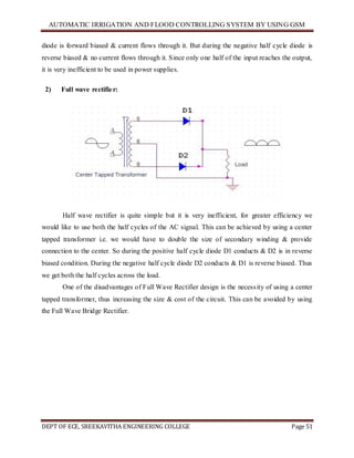 AUTOMATIC IRRIGATION AND FLOOD CONTROLLING SYSTEM BY USING GSM
DEPT OF ECE, SREEKAVITHA ENGINEERING COLLEGE Page 51
diode is forward biased & current flows through it. But during the negative half cycle diode is
reverse biased & no current flows through it. Since only one half of the input reaches the output,
it is very inefficient to be used in power supplies.
2) Full wave rectifier:
Half wave rectifier is quite simple but it is very inefficient, for greater efficiency we
would like to use both the half cycles of the AC signal. This can be achieved by using a center
tapped transformer i.e. we would have to double the size of secondary winding & provide
connection to the center. So during the positive half cycle diode D1 conducts & D2 is in reverse
biased condition. During the negative half cycle diode D2 conducts & D1 is reverse biased. Thus
we get both the half cycles across the load.
One of the disadvantages of Full Wave Rectifier design is the necessity of using a center
tapped transformer, thus increasing the size & cost of the circuit. This can be avoided by using
the Full Wave Bridge Rectifier.
 