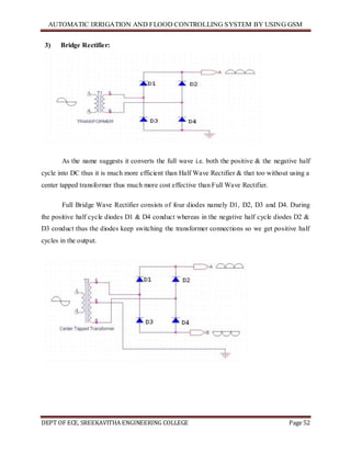 AUTOMATIC IRRIGATION AND FLOOD CONTROLLING SYSTEM BY USING GSM
DEPT OF ECE, SREEKAVITHA ENGINEERING COLLEGE Page 52
3) Bridge Rectifier:
As the name suggests it converts the full wave i.e. both the positive & the negative half
cycle into DC thus it is much more efficient than Half Wave Rectifier & that too without using a
center tapped transformer thus much more cost effective than Full Wave Rectifier.
Full Bridge Wave Rectifier consists of four diodes namely D1, D2, D3 and D4. During
the positive half cycle diodes D1 & D4 conduct whereas in the negative half cycle diodes D2 &
D3 conduct thus the diodes keep switching the transformer connections so we get positive half
cycles in the output.
 