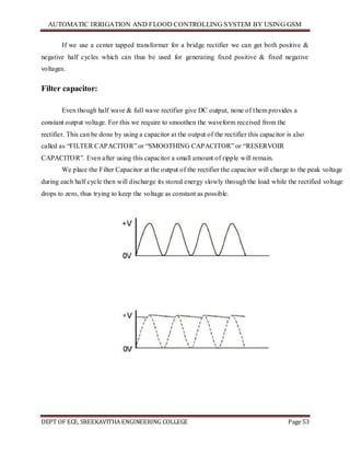 AUTOMATIC IRRIGATION AND FLOOD CONTROLLING SYSTEM BY USING GSM
DEPT OF ECE, SREEKAVITHA ENGINEERING COLLEGE Page 53
If we use a center tapped transformer for a bridge rectifier we can get both positive &
negative half cycles which can thus be used for generating fixed positive & fixed negative
voltages.
Filter capacitor:
Even though half wave & full wave rectifier give DC output, none of them provides a
constant output voltage. For this we require to smoothen the waveform received from the
rectifier. This can be done by using a capacitor at the output of the rectifier this capacitor is also
called as ―FILTER CAPACITOR‖ or ―SMOOTHING CAPACITOR‖ or ―RESERVOIR
CAPACITOR‖. Even after using this capacitor a small amount of ripple will remain.
We place the Filter Capacitor at the output of the rectifier the capacitor will charge to the peak voltage
during each half cycle then will discharge its stored energy slowly through the load while the rectified voltage
drops to zero, thus trying to keep the voltage as constant as possible.
 
