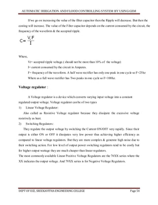 AUTOMATIC IRRIGATION AND FLOOD CONTROLLING SYSTEM BY USING GSM
DEPT OF ECE, SREEKAVITHA ENGINEERING COLLEGE Page 54
If we go on increasing the value of the filter capacitor then the Ripple will decrease. But then the
costing will increase. The value of the Filter capacitor depends on the current consumed by the circuit, the
frequency of the waveform & the accepted ripple.
Where,
Vr= accepted ripple voltage.( should not be more than 10% of the voltage)
I= current consumed by the circuit in Amperes.
F= frequency of the waveform. A half wave rectifier has only one peak in one cycle so F=25hz
Where as a full wave rectifier has Two peaks in one cycle so F=100hz.
Voltage regulator :
A Voltage regulator is a device which converts varying input voltage into a constant
regulated output voltage. Voltage regulator can be of two types
1) Linear Voltage Regulator:
Also called as Resistive Voltage regulator because they dissipate the excessive voltage
resistively as heat.
2) Switching Regulators:
They regulate the output voltage by switching the Current ON/OFF very rapidly. Since their
output is either ON or OFF it dissipates very low power thus achieving higher efficiency as
compared to linear voltage regulators. But they are more complex & generate high noise due to
their switching action. For low level of output power switching regulators tend to be costly but
for higher output wattage they are much cheaper than linear regulators.
The most commonly available Linear Positive Voltage Regulators are the 78XX series where the
XX indicates the output voltage. And 79XX series is for Negative Voltage Regulators.
 
