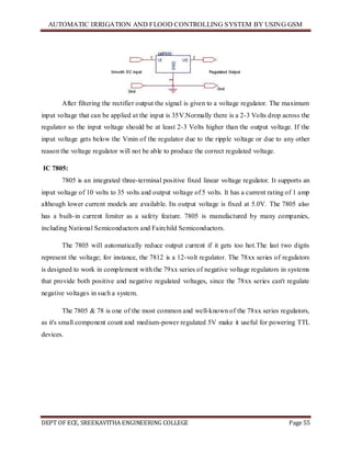 AUTOMATIC IRRIGATION AND FLOOD CONTROLLING SYSTEM BY USING GSM
DEPT OF ECE, SREEKAVITHA ENGINEERING COLLEGE Page 55
After filtering the rectifier output the signal is given to a voltage regulator. The maximum
input voltage that can be applied at the input is 35V.Normally there is a 2-3 Volts drop across the
regulator so the input voltage should be at least 2-3 Volts higher than the output voltage. If the
input voltage gets below the Vmin of the regulator due to the ripple voltage or due to any other
reason the voltage regulator will not be able to produce the correct regulated voltage.
IC 7805:
7805 is an integrated three-terminal positive fixed linear voltage regulator. It supports an
input voltage of 10 volts to 35 volts and output voltage of 5 volts. It has a current rating of 1 amp
although lower current models are available. Its output voltage is fixed at 5.0V. The 7805 also
has a built-in current limiter as a safety feature. 7805 is manufactured by many companies,
including National Semiconductors and Fairchild Semiconductors.
The 7805 will automatically reduce output current if it gets too hot.The last two digits
represent the voltage; for instance, the 7812 is a 12-volt regulator. The 78xx series of regulators
is designed to work in complement with the 79xx series of negative voltage regulators in systems
that provide both positive and negative regulated voltages, since the 78xx series can't regulate
negative voltages in such a system.
The 7805 & 78 is one of the most common and well-known of the 78xx series regulators,
as it's small component count and medium-power regulated 5V make it useful for powering TTL
devices.
 
