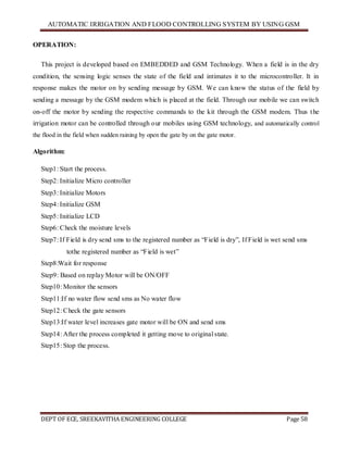 AUTOMATIC IRRIGATION AND FLOOD CONTROLLING SYSTEM BY USING GSM
DEPT OF ECE, SREEKAVITHA ENGINEERING COLLEGE Page 58
OPERATION:
This project is developed based on EMBEDDED and GSM Technology. When a field is in the dry
condition, the sensing logic senses the state of the field and intimates it to the microcontroller. It in
response makes the motor on by sending message by GSM. We can know the status of the field by
sending a message by the GSM modem which is placed at the field. Through our mobile we can switch
on-off the motor by sending the respective commands to the kit through the GSM modem. Thus the
irrigation motor can be controlled through our mobiles using GSM technology, and automatically control
the flood in the field when sudden raining by open the gate by on the gate motor.
Algorithm:
Step1: Start the process.
Step2: Initialize Micro controller
Step3: Initialize Motors
Step4: Initialize GSM
Step5: Initialize LCD
Step6: Check the moisture levels
Step7: If Field is dry send sms to the registered number as ―Field is dry‖, If Field is wet send sms
to tothe registered number as ―Field is wet‖
Step8:Wait for response
Step9: Based on replay Motor will be ON/OFF
Step10: Monitor the sensors
Step11:If no water flow send sms as No water flow
Step12: Check the gate sensors
Step13:If water level increases gate motor will be ON and send sms
Step14: After the process completed it getting move to original state.
Step15: Stop the process.
 