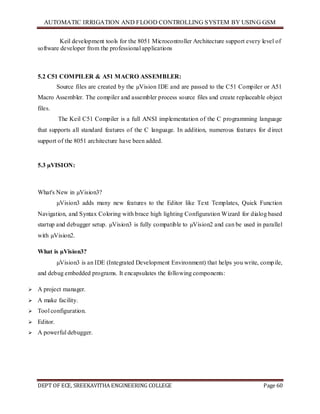 AUTOMATIC IRRIGATION AND FLOOD CONTROLLING SYSTEM BY USING GSM
DEPT OF ECE, SREEKAVITHA ENGINEERING COLLEGE Page 60
Keil development tools for the 8051 Microcontroller Architecture support every level of
software developer from the professional applications
5.2 C51 COMPILER & A51 MACRO ASSEMBLER:
Source files are created by the µVision IDE and are passed to the C51 Compiler or A51
Macro Assembler. The compiler and assembler process source files and create replaceable object
files.
The Keil C51 Compiler is a full ANSI implementation of the C programming language
that supports all standard features of the C language. In addition, numerous features for direct
support of the 8051 architecture have been added.
5.3 µVISION:
What's New in µVision3?
µVision3 adds many new features to the Editor like Text Templates, Quick Function
Navigation, and Syntax Coloring with brace high lighting Configuration Wizard for dialog based
startup and debugger setup. µVision3 is fully compatible to µVision2 and can be used in parallel
with µVision2.
What is µVision3?
µVision3 is an IDE (Integrated Development Environment) that helps you write, compile,
and debug embedded programs. It encapsulates the following components:
 A project manager.
 A make facility.
 Tool configuration.
 Editor.
 A powerful debugger.
 