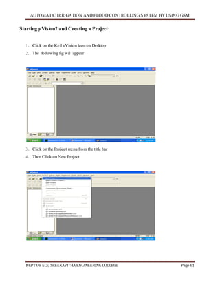 AUTOMATIC IRRIGATION AND FLOOD CONTROLLING SYSTEM BY USING GSM
DEPT OF ECE, SREEKAVITHA ENGINEERING COLLEGE Page 61
Starting µVision2 and Creating a Project:
1. Click on the Keil uVision Icon on Desktop
2. The following fig will appear
3. Click on the Project menu from the title bar
4. Then Click on New Project
 