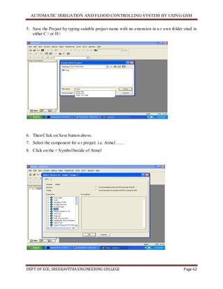 AUTOMATIC IRRIGATION AND FLOOD CONTROLLING SYSTEM BY USING GSM
DEPT OF ECE, SREEKAVITHA ENGINEERING COLLEGE Page 62
5. Save the Project by typing suitable project name with no extension in u r own folder sited in
either C: or D:
6. Then Click on Save button above.
7. Select the component for u r project. i.e. Atmel……
8. Click on the + Symbol beside of Atmel
 