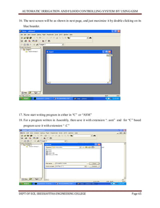 AUTOMATIC IRRIGATION AND FLOOD CONTROLLING SYSTEM BY USING GSM
DEPT OF ECE, SREEKAVITHA ENGINEERING COLLEGE Page 65
16. The next screen will be as shown in next page, and just maximize it by double clicking on its
blue boarder.
17. Now start writing program in either in ―C‖ or ―ASM‖
18. For a program written in Assembly, then save it with extension ―. asm‖ and for ―C‖ based
program save it with extension ― .C‖
 