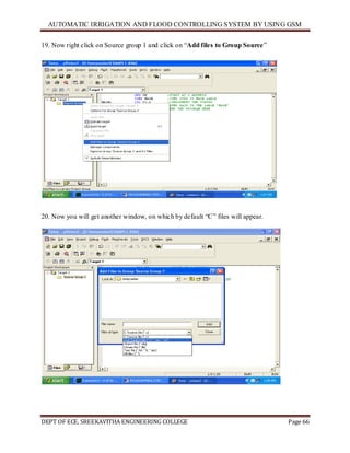 AUTOMATIC IRRIGATION AND FLOOD CONTROLLING SYSTEM BY USING GSM
DEPT OF ECE, SREEKAVITHA ENGINEERING COLLEGE Page 66
19. Now right click on Source group 1 and click on ―Add files to Group Source‖
20. Now you will get another window, on which by default ―C‖ files will appear.
 