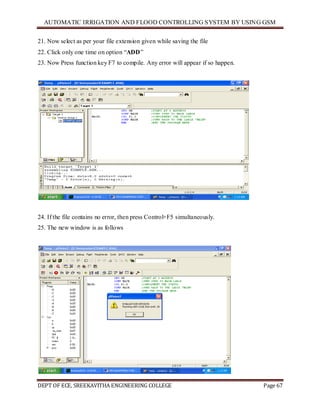 AUTOMATIC IRRIGATION AND FLOOD CONTROLLING SYSTEM BY USING GSM
DEPT OF ECE, SREEKAVITHA ENGINEERING COLLEGE Page 67
21. Now select as per your file extension given while saving the file
22. Click only one time on option ―ADD‖
23. Now Press function key F7 to compile. Any error will appear if so happen.
24. If the file contains no error, then press Control+F5 simultaneously.
25. The new window is as follows
 
