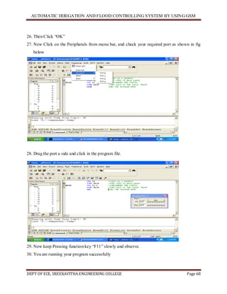 AUTOMATIC IRRIGATION AND FLOOD CONTROLLING SYSTEM BY USING GSM
DEPT OF ECE, SREEKAVITHA ENGINEERING COLLEGE Page 68
26. Then Click ―OK‖
27. Now Click on the Peripherals from menu bar, and check your required port as shown in fig
below
28. Drag the port a side and click in the program file.
29. Now keep Pressing function key ―F11‖ slowly and observe.
30. You are running your program successfully
 
