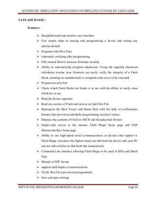 AUTOMATIC IRRIGATION AND FLOOD CONTROLLING SYSTEM BY USING GSM
DEPT OF ECE, SREEKAVITHA ENGINEERING COLLEGE Page 69
5.4 FLASH MAGIC:
Features:
 Straightforward and intuitive user interface
 Five simple steps to erasing and programming a device and setting any
options desired
 Programs Intel Hex Files
 Automatic verifying after programming
 Fills unused flash to increase firmware security
 Ability to automatically program checksums. Using the supplied checksum
calculation routine your firmware can easily verify the integrity of a Flash
block, ensuring no unauthorized or corrupted code can ever be executed
 Program security bits
 Check which Flash blocks are blank or in use with the ability to easily erase
all blocks in use
 Read the device signature
 Read any section of Flash and save as an Intel Hex File
 Reprogram the Boot Vector and Status Byte with the help of confirmation
features that prevent accidentally programming incorrect values
 Displays the contents of Flash in ASCII and Hexadecimal formats
 Single-click access to the manual, Flash Magic home page and NXP
Microcontrollers home page
 Ability to use high-speed serial communications on devices that support it.
Flash Magic calculates the highest baud rate that both the device and your PC
can use and switches to that baud rate transparently
 Command Line interface allowing Flash Magic to be used in IDEs and Batch
Files
 Manual in PDF format
 supports half-duplex communications
 Verify Hex Files previously programmed
 Save and open settings
 