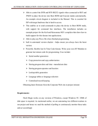 AUTOMATIC IRRIGATION AND FLOOD CONTROLLING SYSTEM BY USING GSM
DEPT OF ECE, SREEKAVITHA ENGINEERING COLLEGE Page 70
 Able to control the DTR and RTS RS232 signals when connected to RST and
/PSEN to place the device into Boot ROM and Execute modes automatically.
An example circuit diagram is included in the Manual. This is essential for
ISP with target hardware that is hard to access.
 This enables us to send commands to place the device in Boot ROM mode,
with support for command line interfaces. The installation includes an
example project for the Keil and Raisonance 8051 compilers that show how to
build support for this feature into applications.
 Able to play any Wave file when finished programming.
 built in automated version checker - helps ensure you always have the latest
version.
 Powerful, flexible Just In Time Code feature. Write your own JIT Modules to
generate last minute code for programming. Uses include:
 Serial number generation
 Copy protection and copy authorization
 Storing program date and time - manufacture date
 Storing program operator and location
 Lookup table generation
 Language tables or language selection
 Centralized record keeping
Obtaining latest firmware from the Corporate Web site or project intranet
Requirements:
Flash Magic works on any versions of Windows, except Windows 95. 10Mb of
disk space is required. As mentioned earlier, we are automating two different routines in
our project and hence we used the method of polling to continuously monitor those tasks
and act accordingly
 