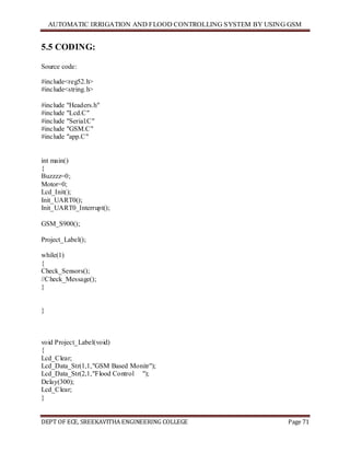 AUTOMATIC IRRIGATION AND FLOOD CONTROLLING SYSTEM BY USING GSM
DEPT OF ECE, SREEKAVITHA ENGINEERING COLLEGE Page 71
5.5 CODING:
Source code:
#include<reg52.h>
#include<string.h>
#include "Headers.h"
#include "Lcd.C"
#include "Serial.C"
#include "GSM.C"
#include "app.C"
int main()
{
Buzzzz=0;
Motor=0;
Lcd_Init();
Init_UART0();
Init_UART0_Interrupt();
GSM_S900();
Project_Label();
while(1)
{
Check_Sensors();
//Check_Message();
}
}
void Project_Label(void)
{
Lcd_Clear;
Lcd_Data_Str(1,1,"GSM Based Monitr");
Lcd_Data_Str(2,1,"Flood Control ");
Delay(300);
Lcd_Clear;
}
 