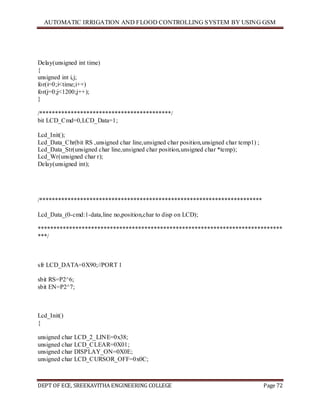 AUTOMATIC IRRIGATION AND FLOOD CONTROLLING SYSTEM BY USING GSM
DEPT OF ECE, SREEKAVITHA ENGINEERING COLLEGE Page 72
Delay(unsigned int time)
{
unsigned int i,j;
for(i=0;i<time;i++)
for(j=0;j<1200;j++);
}
/******************************************/
bit LCD_Cmd=0,LCD_Data=1;
Lcd_Init();
Lcd_Data_Chr(bit RS ,unsigned char line,unsigned char position,unsigned char temp1) ;
Lcd_Data_Str(unsigned char line,unsigned char position,unsigned char *temp);
Lcd_Wr(unsigned char r);
Delay(unsigned int);
/***********************************************************************
Lcd_Data_(0-cmd:1-data,line no,position,char to disp on LCD);
******************************************************************************
***/
sfr LCD_DATA=0X90;//PORT 1
sbit RS=P2^6;
sbit EN=P2^7;
Lcd_Init()
{
unsigned char LCD_2_LINE=0x38;
unsigned char LCD_CLEAR=0X01;
unsigned char DISPLAY_ON=0X0E;
unsigned char LCD_CURSOR_OFF=0x0C;
 