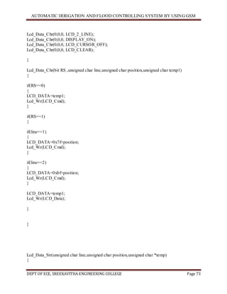 AUTOMATIC IRRIGATION AND FLOOD CONTROLLING SYSTEM BY USING GSM
DEPT OF ECE, SREEKAVITHA ENGINEERING COLLEGE Page 73
Lcd_Data_Chr(0,0,0, LCD_2_LINE);
Lcd_Data_Chr(0,0,0, DISPLAY_ON);
Lcd_Data_Chr(0,0,0, LCD_CURSOR_OFF);
Lcd_Data_Chr(0,0,0, LCD_CLEAR);
}
Lcd_Data_Chr(bit RS ,unsigned char line,unsigned char position,unsigned char temp1)
{
if(RS==0)
{
LCD_DATA=temp1;
Lcd_Wr(LCD_Cmd);
}
if(RS==1)
{
if(line==1)
{
LCD_DATA=0x7f+position;
Lcd_Wr(LCD_Cmd);
}
if(line==2)
{
LCD_DATA=0xbf+position;
Lcd_Wr(LCD_Cmd);
}
LCD_DATA=temp1;
Lcd_Wr(LCD_Data);
}
}
Lcd_Data_Str(unsigned char line,unsigned char position,unsigned char *temp)
{
 