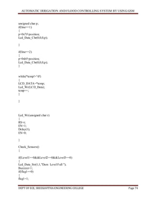 AUTOMATIC IRRIGATION AND FLOOD CONTROLLING SYSTEM BY USING GSM
DEPT OF ECE, SREEKAVITHA ENGINEERING COLLEGE Page 74
unsigned char p;
if(line==1)
{
p=0x7f+position;
Lcd_Data_Chr(0,0,0,p);
}
if(line==2)
{
p=0xbf+position;
Lcd_Data_Chr(0,0,0,p);
}
while(*temp!='0')
{
LCD_DATA=*temp;
Lcd_Wr(LCD_Data);
temp++;
}
}
Lcd_Wr(unsigned char r)
{
RS=r;
EN=1;
Delay(1);
EN=0;
}
Check_Sensors()
{
if(Level1==0&&Level2==0&&Level3==0)
{
Lcd_Data_Str(1,1,"Dam Level Full ");
Buzzzzz=1;
if(flag1==0)
{
flag1=1;
 