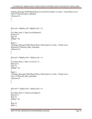 AUTOMATIC IRRIGATION AND FLOOD CONTROLLING SYSTEM BY USING GSM
DEPT OF ECE, SREEKAVITHA ENGINEERING COLLEGE Page 75
Sending_Message("GSM Based Dam Level Alert For Floods rn Alert...! Dam Water Level
Fullrn",Misscall_Data_Upload());
//Buzzzzz=0;
}
}
if(Level1==0&&Level2==0&&Level3==1)
{
Lcd_Data_Str(1,1,"Dam Level Medium");
Buzzzzz=1;
flag1=0;
if(flag2==0)
{
flag2=1;
//Sending_Message("GSM Based Water Tank System rn Aler...! Water Level
Mediumrn",Misscall_Data_Upload());
//Buzzzzz=0;
}
}
if(Level1==0&&Level2==1&&Level3==1)
{
Lcd_Data_Str(1,1,"Dam Level Low ");
Buzzzzz=1;
flag1=0;
if(flag4==0)
{
flag4=1;
//Sending_Message("GSM Based Water Tank System rn Aler...! Water Level
Lowrn",Misscall_Data_Upload());
//Buzzzzz=0;
}
}
if(Level1==1&&Level2==1&&Level3==1)
{
Lcd_Data_Str(1,1,"Tank Level Empty");
Buzzzzz=1;
flag1=0;
if(flag3==0)
{
flag1=0;
flag3=1;
 