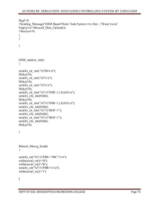 AUTOMATIC IRRIGATION AND FLOOD CONTROLLING SYSTEM BY USING GSM
DEPT OF ECE, SREEKAVITHA ENGINEERING COLLEGE Page 76
flag2=0;
//Sending_Message("GSM Based Water Tank System rn Aler...! Water Level
Emptyrn",Misscall_Data_Upload());
//Buzzzzz=0;
}
}
}
GSM_modem_init()
{
serialtx_str_intr("ATE0rn");
Delay(10);
serialtx_str_intr("ATrn");
Delay(10);
serialtx_str_intr("ATrn");
Delay(10);
serialtx_str_intr("AT+CNMI=1,1,0,0,0rn");
serialtx_chr_intr(0x0d);
Delay(10);
serialtx_str_intr("AT+CNMI=1,1,0,0,0rn");
serialtx_chr_intr(0x0d);
serialtx_str_intr("AT+CMGF=1");
serialtx_chr_intr(0x0d);
serialtx_str_intr("AT+CMGF=1");
serialtx_chr_intr(0x0d);
Delay(10);
}
Misscal_Messg_Send()
{
serialtx_str("AT+CPBS="MC"rn");
while(serial_rx()!='O');
while(serial_rx()!='K');
serialtx_str("AT+CPBR=1rn");
while(serial_rx()!='1')
}
 