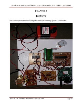 AUTOMATIC IRRIGATION AND FLOOD CONTROLLING SYSTEM BY USING GSM
DEPT OF ECE, SREEKAVITHA ENGINEERING COLLEGE Page 77
CHAPTER 6
RESULTS
Our overall system of Automatic irrigation and flood controlling system is shown below
 