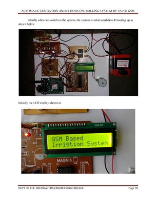 AUTOMATIC IRRIGATION AND FLOOD CONTROLLING SYSTEM BY USING GSM
DEPT OF ECE, SREEKAVITHA ENGINEERING COLLEGE Page 78
Initially when we switch on the system, the system is initial condition & booting up as
shown below
Initially the LCD display shown as
 