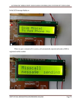 AUTOMATIC IRRIGATION AND FLOOD CONTROLLING SYSTEM BY USING GSM
DEPT OF ECE, SREEKAVITHA ENGINEERING COLLEGE Page 79
In the LCD message display as
When we give a missed call to system, call automatically rejected and sends a SMS to
registered mobile number
 