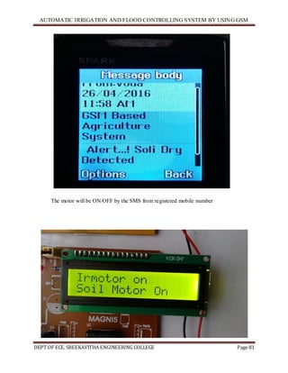 AUTOMATIC IRRIGATION AND FLOOD CONTROLLING SYSTEM BY USING GSM
DEPT OF ECE, SREEKAVITHA ENGINEERING COLLEGE Page 81
The motor will be ON/OFF by the SMS from registered mobile number
 