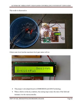 AUTOMATIC IRRIGATION AND FLOOD CONTROLLING SYSTEM BY USING GSM
DEPT OF ECE, SREEKAVITHA ENGINEERING COLLEGE Page 82
The results is observesd as
If dam water level reaches maximum level gate motor will on
 This project is developed based on EMBEDDED and GSM Technology.
 When a field is in the dry condition, the sensing logic senses the state of the field and
intimates it to the microcontroller.
 