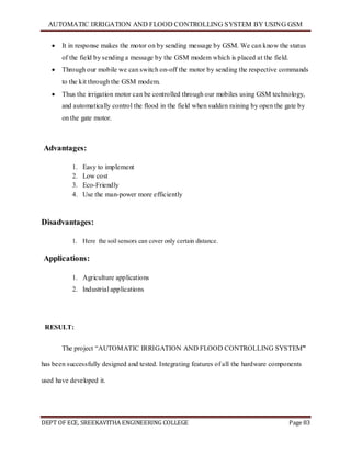 AUTOMATIC IRRIGATION AND FLOOD CONTROLLING SYSTEM BY USING GSM
DEPT OF ECE, SREEKAVITHA ENGINEERING COLLEGE Page 83
 It in response makes the motor on by sending message by GSM. We can know the status
of the field by sending a message by the GSM modem which is placed at the field.
 Through our mobile we can switch on-off the motor by sending the respective commands
to the kit through the GSM modem.
 Thus the irrigation motor can be controlled through our mobiles using GSM technology,
and automatically control the flood in the field when sudden raining by open the gate by
on the gate motor.
Advantages:
1. Easy to implement
2. Low cost
3. Eco-Friendly
4. Use the man-power more efficiently
Disadvantages:
1. Here the soil sensors can cover only certain distance.
Applications:
1. Agriculture applications
2. Industrial applications
RESULT:
The project ―AUTOMATIC IRRIGATION AND FLOOD CONTROLLING SYSTEM”
has been successfully designed and tested. Integrating features of all the hardware components
used have developed it.
 