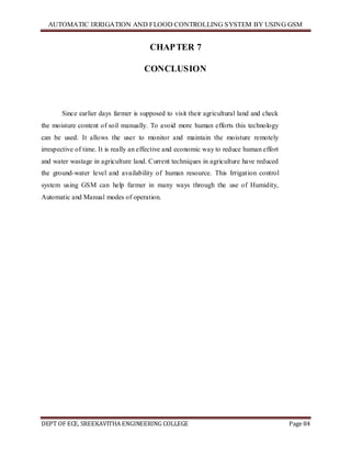 AUTOMATIC IRRIGATION AND FLOOD CONTROLLING SYSTEM BY USING GSM
DEPT OF ECE, SREEKAVITHA ENGINEERING COLLEGE Page 84
CHAPTER 7
CONCLUSION
Since earlier days farmer is supposed to visit their agricultural land and check
the moisture content of soil manually. To avoid more human efforts this technology
can be used. It allows the user to monitor and maintain the moisture remotely
irrespective of time. It is really an effective and economic way to reduce human effort
and water wastage in agriculture land. Current techniques in agriculture have reduced
the ground-water level and availability of human resource. This Irrigation control
system using GSM can help farmer in many ways through the use of Humidity,
Automatic and Manual modes of operation.
 