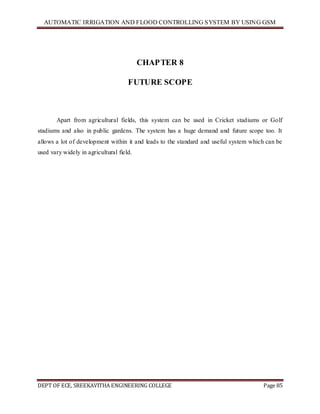 AUTOMATIC IRRIGATION AND FLOOD CONTROLLING SYSTEM BY USING GSM
DEPT OF ECE, SREEKAVITHA ENGINEERING COLLEGE Page 85
CHAPTER 8
FUTURE SCOPE
Apart from agricultural fields, this system can be used in Cricket stadiums or Golf
stadiums and also in public gardens. The system has a huge demand and future scope too. It
allows a lot of development within it and leads to the standard and useful system which can be
used vary widely in agricultural field.
 