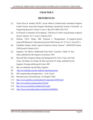 AUTOMATIC IRRIGATION AND FLOOD CONTROLLING SYSTEM BY USING GSM
DEPT OF ECE, SREEKAVITHA ENGINEERING COLLEGE Page 86
CHAPTER 9
REFERENCES
[1] Veena Divya K member IACSIT ,Ayush Akhouri, Chanda based Automated Irrigation
Control System using Drip Irrigation Methology International Journal of Scientific &
Engineering Research, Volume 4, Issue 5, May 2013 ISSN 2229-5518
[2] In R.Suresh, S.Gopinath, K.Govindaraju, T.Devika,on Control using Raingun Irrigation
System‖ Internat Vol. 3, Issue 2, February 2014
[3] Purnima, S.R.N. Reddy, PhD. Proposed a ―Designtomatic of Irrigation System
using GSM-Bluetooth ―(International Journal–888)Volume of C 47–No.12, June 2012 )
[4] Chandrika Chanda, Surbhi Agarwal Proposed scheme Systems‖ -(ISSN2459,Volume
22502,Issue10, October 2012)
[5] Irrigation, 5th Edition, Muhammad Irfan Khan Yousafzai, Claude H. Pair,
editor, published by the Irrigation Association, 1983
[6] Drip and Micro Irrigation Design and Management for Trees, Vines, and Field
Crops, 3rd Edition, by Charles M. Burt and Stuart W. Styles, published by the
Irrigation Training and Research Center, 2007
[7] http://en.wikipedia.org/wiki/Drip_irrigation
[8] http://en.wikipedia.org/wiki/Android_(operatingsystem)
[9] 8051 programming and applications – by K.J.Ayala
[10] Microprocessors and interfacing - by Douglas V.Hall
[11] https://www.sparkfun.com/datasheets/Components/LM7805.pdf
[12] http://www.atmel.com/images/doc1919.pdf
[13] http://www.ti.com/lit/ds/symlink/lm124-n.pdf
[14] http://forum.researchdesignlab.com/datasheet/SIM900A
 