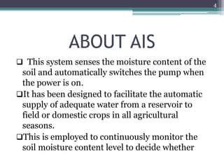 ABOUT AIS
 This system senses the moisture content of the
soil and automatically switches the pump when
the power is on.
It has been designed to facilitate the automatic
supply of adequate water from a reservoir to
field or domestic crops in all agricultural
seasons.
This is employed to continuously monitor the
soil moisture content level to decide whether
4
 