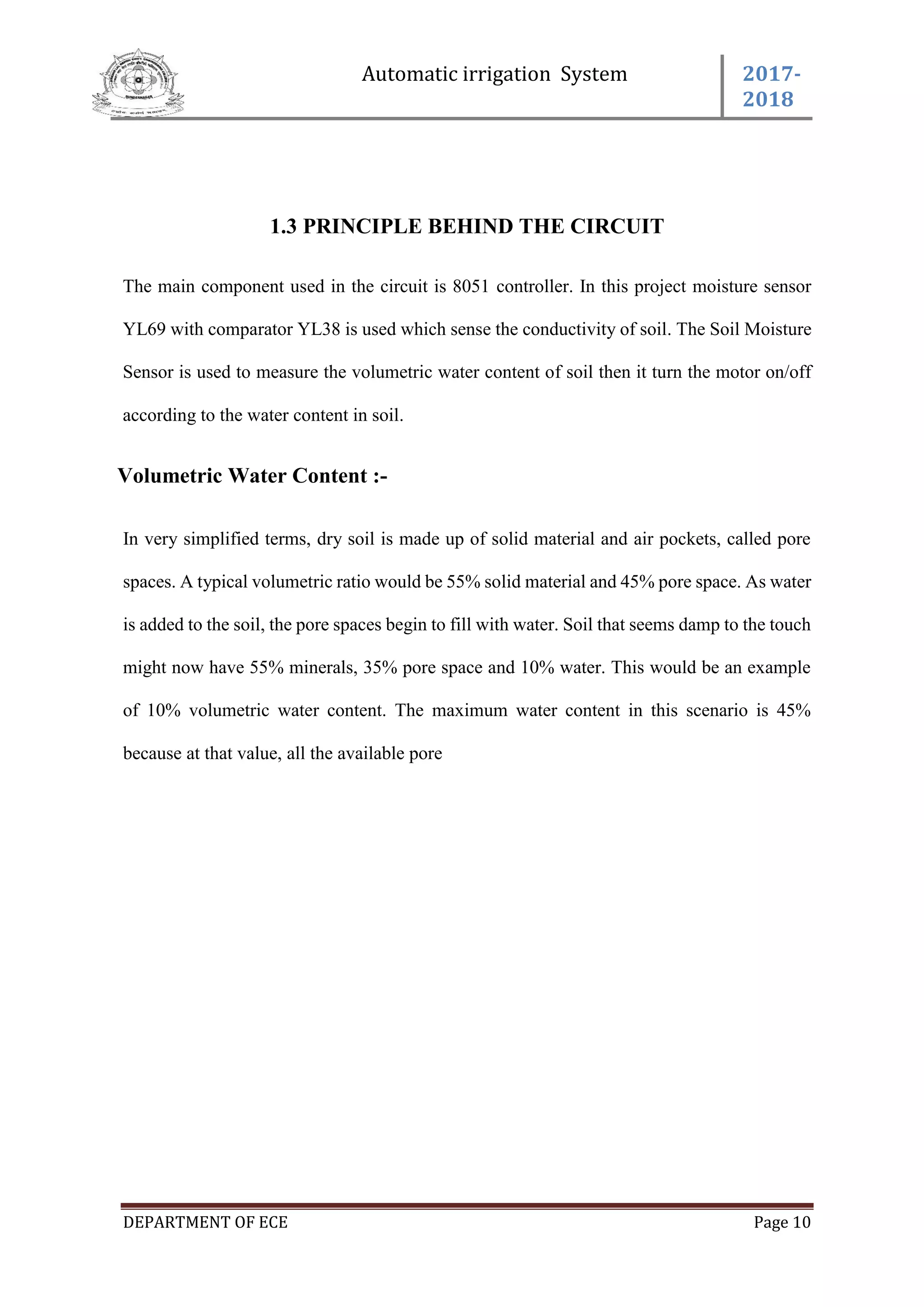 Automatic irrigation System 2017-
2018
DEPARTMENT OF ECE Page 10
1.3 PRINCIPLE BEHIND THE CIRCUIT
The main component used in the circuit is 8051 controller. In this project moisture sensor
YL69 with comparator YL38 is used which sense the conductivity of soil. The Soil Moisture
Sensor is used to measure the volumetric water content of soil then it turn the motor on/off
according to the water content in soil.
Volumetric Water Content :-
In very simplified terms, dry soil is made up of solid material and air pockets, called pore
spaces. A typical volumetric ratio would be 55% solid material and 45% pore space. As water
is added to the soil, the pore spaces begin to fill with water. Soil that seems damp to the touch
might now have 55% minerals, 35% pore space and 10% water. This would be an example
of 10% volumetric water content. The maximum water content in this scenario is 45%
because at that value, all the available pore
 