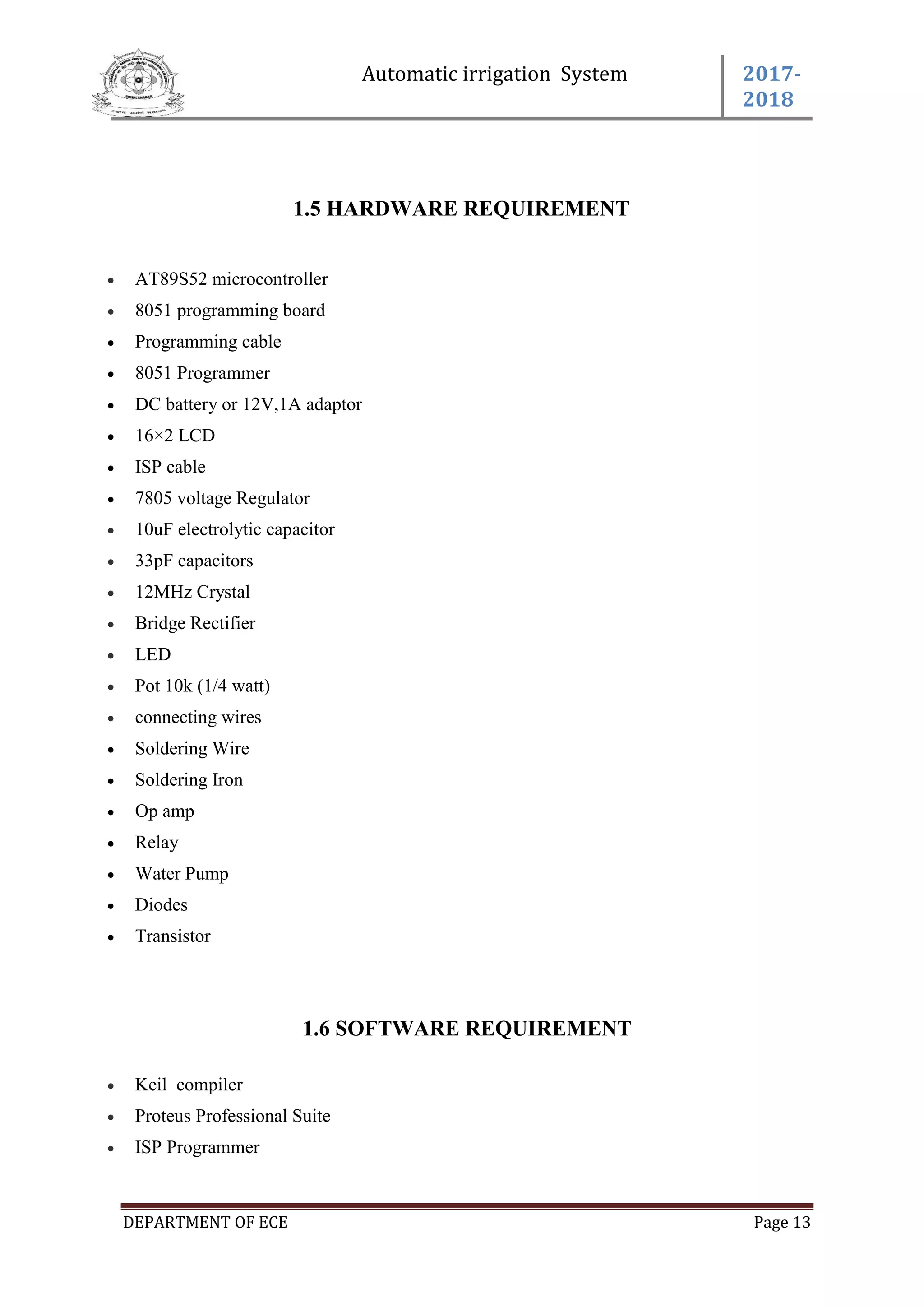 Automatic irrigation System 2017-
2018
DEPARTMENT OF ECE Page 13
1.5 HARDWARE REQUIREMENT
 AT89S52 microcontroller
 8051 programming board
 Programming cable
 8051 Programmer
 DC battery or 12V,1A adaptor
 16×2 LCD
 ISP cable
 7805 voltage Regulator
 10uF electrolytic capacitor
 33pF capacitors
 12MHz Crystal
 Bridge Rectifier
 LED
 Pot 10k (1/4 watt)
 connecting wires
 Soldering Wire
 Soldering Iron
 Op amp
 Relay
 Water Pump
 Diodes
 Transistor
1.6 SOFTWARE REQUIREMENT
 Keil compiler
 Proteus Professional Suite
 ISP Programmer
 