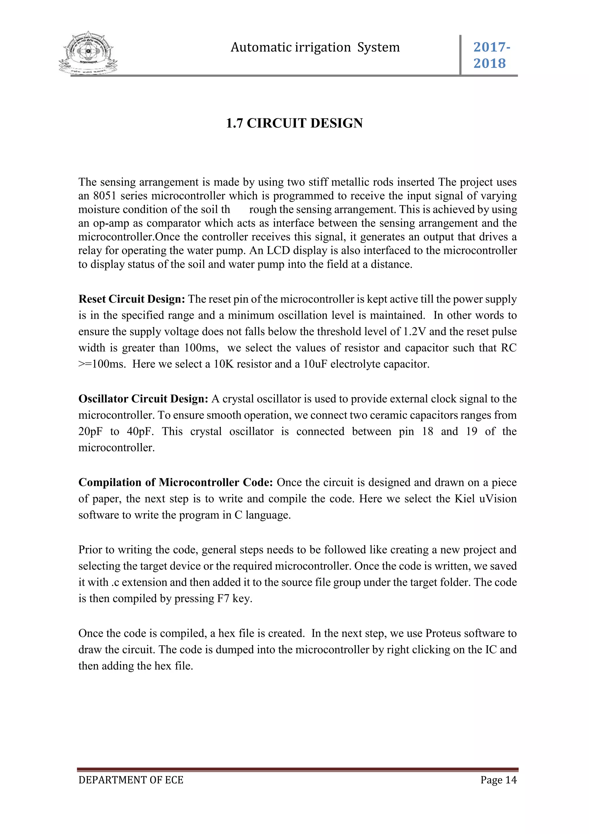 Automatic irrigation System 2017-
2018
DEPARTMENT OF ECE Page 14
1.7 CIRCUIT DESIGN
The sensing arrangement is made by using two stiff metallic rods inserted The project uses
an 8051 series microcontroller which is programmed to receive the input signal of varying
moisture condition of the soil th rough the sensing arrangement. This is achieved by using
an op-amp as comparator which acts as interface between the sensing arrangement and the
microcontroller.Once the controller receives this signal, it generates an output that drives a
relay for operating the water pump. An LCD display is also interfaced to the microcontroller
to display status of the soil and water pump into the field at a distance.
Reset Circuit Design: The reset pin of the microcontroller is kept active till the power supply
is in the specified range and a minimum oscillation level is maintained. In other words to
ensure the supply voltage does not falls below the threshold level of 1.2V and the reset pulse
width is greater than 100ms, we select the values of resistor and capacitor such that RC
>=100ms. Here we select a 10K resistor and a 10uF electrolyte capacitor.
Oscillator Circuit Design: A crystal oscillator is used to provide external clock signal to the
microcontroller. To ensure smooth operation, we connect two ceramic capacitors ranges from
20pF to 40pF. This crystal oscillator is connected between pin 18 and 19 of the
microcontroller.
Compilation of Microcontroller Code: Once the circuit is designed and drawn on a piece
of paper, the next step is to write and compile the code. Here we select the Kiel uVision
software to write the program in C language.
Prior to writing the code, general steps needs to be followed like creating a new project and
selecting the target device or the required microcontroller. Once the code is written, we saved
it with .c extension and then added it to the source file group under the target folder. The code
is then compiled by pressing F7 key.
Once the code is compiled, a hex file is created. In the next step, we use Proteus software to
draw the circuit. The code is dumped into the microcontroller by right clicking on the IC and
then adding the hex file.
 