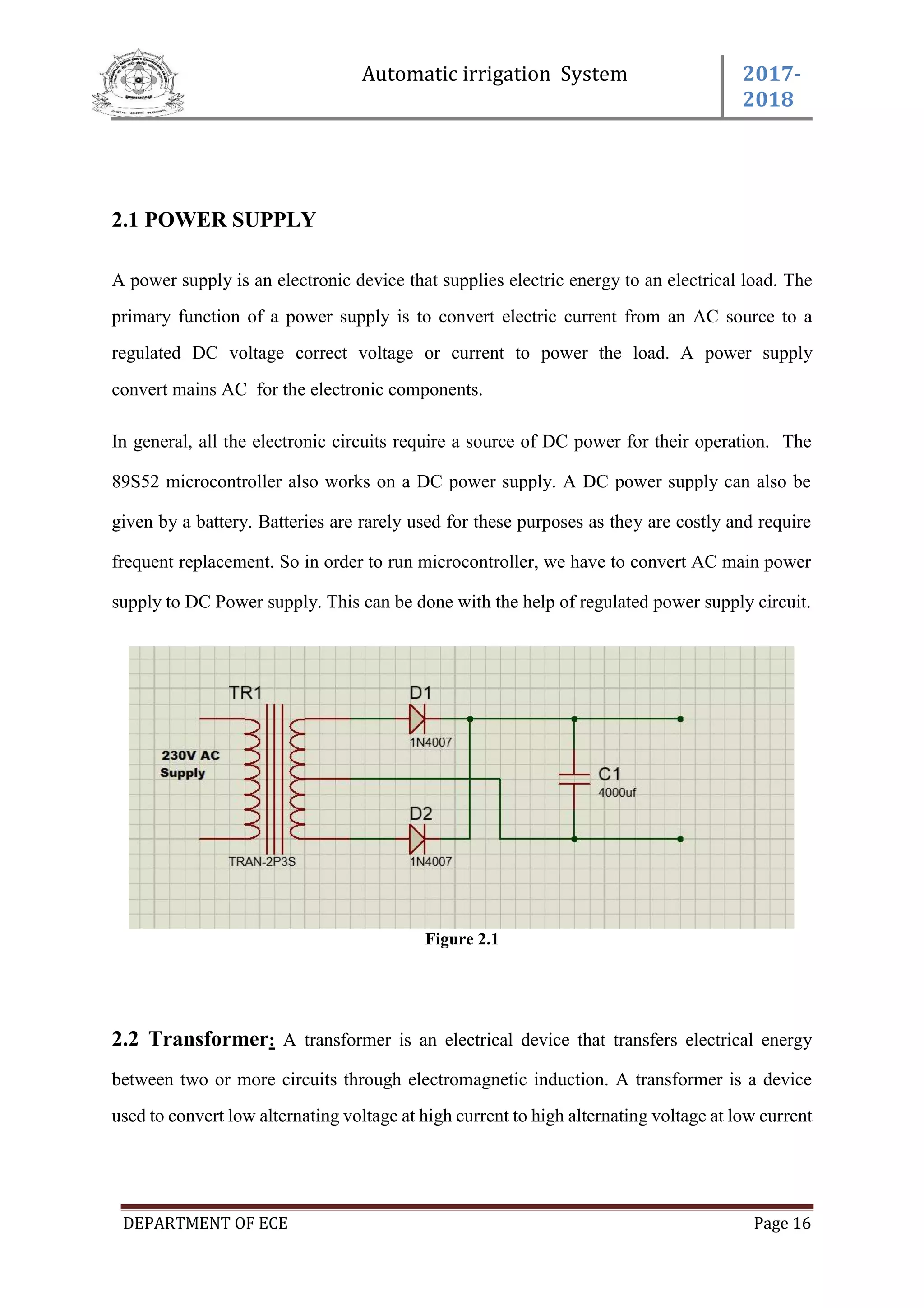 Automatic irrigation System 2017-
2018
DEPARTMENT OF ECE Page 16
2.1 POWER SUPPLY
A power supply is an electronic device that supplies electric energy to an electrical load. The
primary function of a power supply is to convert electric current from an AC source to a
regulated DC voltage correct voltage or current to power the load. A power supply
convert mains AC for the electronic components.
In general, all the electronic circuits require a source of DC power for their operation. The
89S52 microcontroller also works on a DC power supply. A DC power supply can also be
given by a battery. Batteries are rarely used for these purposes as they are costly and require
frequent replacement. So in order to run microcontroller, we have to convert AC main power
supply to DC Power supply. This can be done with the help of regulated power supply circuit.
Figure 2.1
2.2 Transformer: A transformer is an electrical device that transfers electrical energy
between two or more circuits through electromagnetic induction. A transformer is a device
used to convert low alternating voltage at high current to high alternating voltage at low current
 